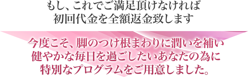 もし、これでご満足いただけなければ初回代金を全額返金致します　今度こそ、足のつけ根まわりに潤いを補い健やかな毎日を過ごしたいあなたの為に特別なプログラムをご用意しました。